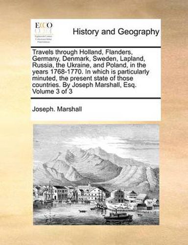 Cover image for Travels Through Holland, Flanders, Germany, Denmark, Sweden, Lapland, Russia, the Ukraine, and Poland, in the Years 1768-1770. in Which Is Particularly Minuted, the Present State of Those Countries. by Joseph Marshall, Esq. Volume 3 of 3