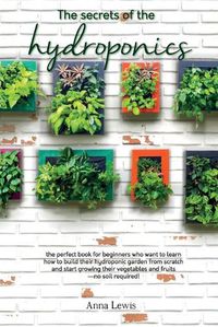 Cover image for The secrets of the hydroponics: the perfect book for beginners who want to learn how to build their hydroponic garden from scratch and start growing their vegetables and fruits-no soil required! - JUNE 2021 EDITION