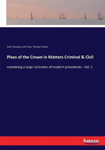 Pleas of the Crown in Matters Criminal & Civil: containing a large collection of modern precedents - Vol. 1