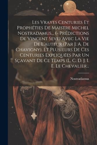 Cover image for Les Vrayes Centuries Et Propheties De Maistre Michel Nostradamus... (- Predictions De Vincent Seve) Avec La Vie De L'auteur (par J. A. De Chavigny). Et Plusieurs De Ces Centuries Expliquees Par Un Scavant De Ce Temps (l. C. D. J. I. E. Le Chevalier...