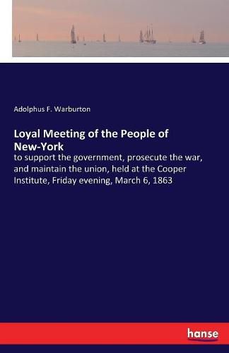 Cover image for Loyal Meeting of the People of New-York: to support the government, prosecute the war, and maintain the union, held at the Cooper Institute, Friday evening, March 6, 1863