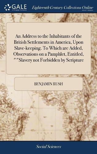 An Address to the Inhabitants of the British Settlements in America, Upon Slave-keeping. To Which are Added, Observations on a Pamphlet, Entitled, ""Slavery not Forbidden by Scripture