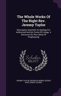 Cover image for The Whole Works of the Right REV. Jeremy Taylor: Episcopacy Asserted. an Apology for Authorized and Set Forms of Liturgy. a Discourse on the Liberty of Prophesying