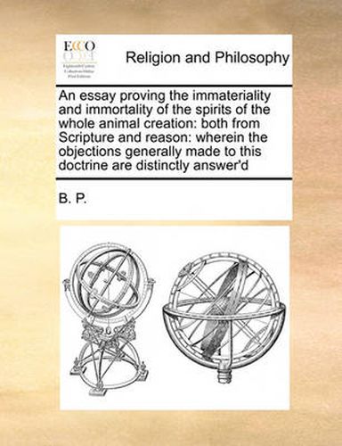 Cover image for An Essay Proving the Immateriality and Immortality of the Spirits of the Whole Animal Creation: Both from Scripture and Reason: Wherein the Objections Generally Made to This Doctrine Are Distinctly Answer'd