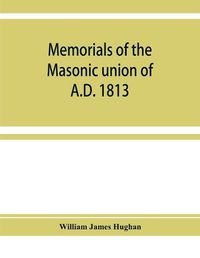 Cover image for Memorials of the masonic union of A.D. 1813, consisting of an introduction on freemasonry in England; the articles of union; constitutions of the United Grand Lodge of England, A.D. 1815, and other official documents; a list of lodges under the grand lodge