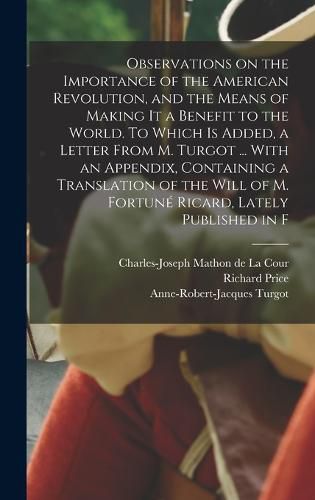 Observations on the Importance of the American Revolution, and the Means of Making it a Benefit to the World. To Which is Added, a Letter From M. Turgot ... With an Appendix, Containing a Translation of the Will of M. Fortune Ricard, Lately Published in F