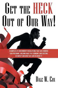 Cover image for Get the Heck out of Our Way!: Examples of Government Regulations That Are Eroding Our Freedoms, Holding Back the Economy, and Costing Us Money and What We Can Do About It