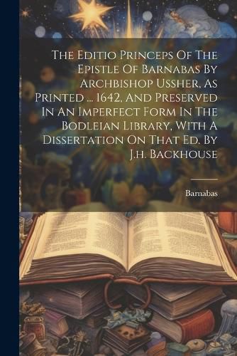 Cover image for The Editio Princeps Of The Epistle Of Barnabas By Archbishop Ussher, As Printed ... 1642, And Preserved In An Imperfect Form In The Bodleian Library, With A Dissertation On That Ed. By J.h. Backhouse