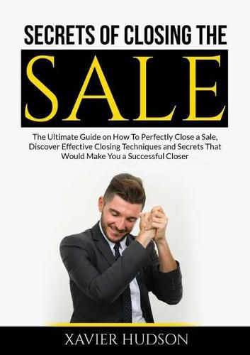 Cover image for Secrets of Closing the Sale: The Ultimate Guide on How To Perfectly Close a Sale, Discover Effective Closing Techniques and Secrets That Would Make You a Successful Closer