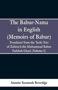 Cover image for The Babur-nama in English (Memoirs of Babur): Translated from the original Turki text of Zahiru'd-din Muhammad Babur Padshah Ghazi (Volume I)