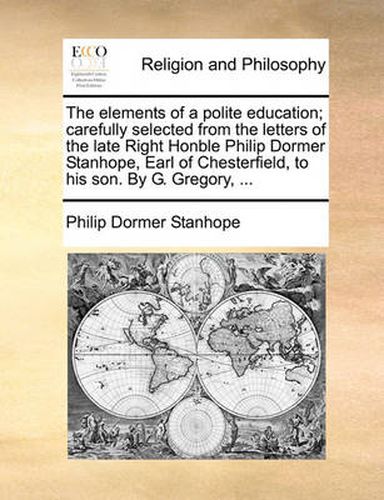 Cover image for The Elements of a Polite Education; Carefully Selected from the Letters of the Late Right Honble Philip Dormer Stanhope, Earl of Chesterfield, to His Son. by G. Gregory, ...