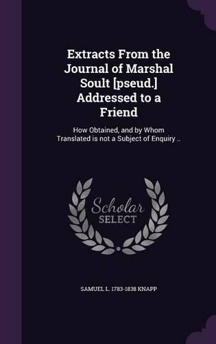 Cover image for Extracts from the Journal of Marshal Soult [Pseud.] Addressed to a Friend: How Obtained, and by Whom Translated Is Not a Subject of Enquiry ..