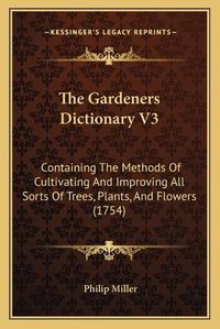 Cover image for The Gardeners Dictionary V3: Containing the Methods of Cultivating and Improving All Sorts of Trees, Plants, and Flowers (1754)