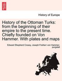 Cover image for History of the Ottoman Turks: from the beginning of their empire to the present time. Chiefly founded on Von Hammer. With plates and maps