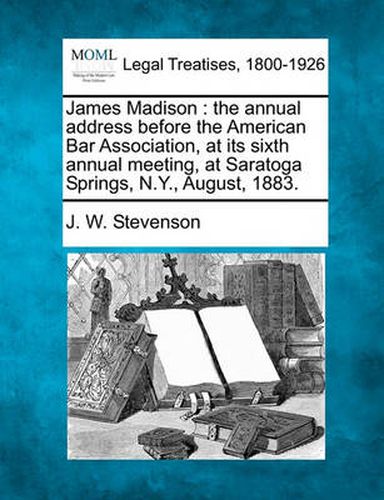 James Madison: The Annual Address Before the American Bar Association, at Its Sixth Annual Meeting, at Saratoga Springs, N.Y., August, 1883.