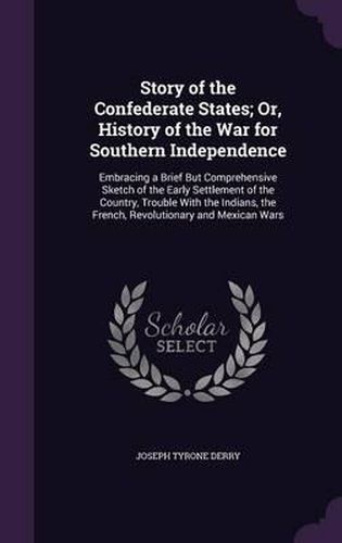 Cover image for Story of the Confederate States; Or, History of the War for Southern Independence: Embracing a Brief But Comprehensive Sketch of the Early Settlement of the Country, Trouble with the Indians, the French, Revolutionary and Mexican Wars