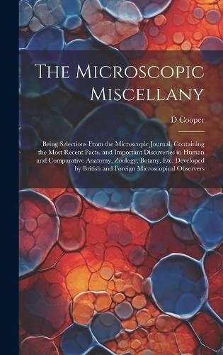 Cover image for The Microscopic Miscellany; Being Selections From the Microscopic Journal, Containing the Most Recent Facts, and Important Discoveries in Human and Comparative Anatomy, Zoology, Botany, etc. Developed by British and Foreign Microscopical Observers