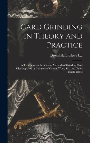 Cover image for Card Grinding in Theory and Practice: a Treatise Upon the Various Methods of Grinding Card Clothing Used by Spinners of Cotton, Wool, Silk, and Other Textile Fibres