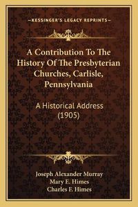 Cover image for A Contribution to the History of the Presbyterian Churches, Carlisle, Pennsylvania: A Historical Address (1905)