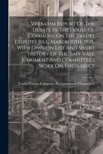 Cover image for Verbatim Report Of The Debate In The House Of Commons On The Trades Disputes Bill, March 10th, 1905, With Division List And Short History Of The Taff Vale Judgment And Committee's Work On The Subject