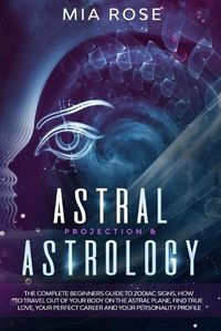 Cover image for Astral Projection & Astrology: The Complete Beginners Guide to Zodiac Signs, How to Travel out Of Your Body On The Astral Plane, Find True Love, Your Perfect Career And Your Personality Profile