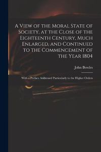 Cover image for A View of the Moral State of Society, at the Close of the Eighteenth Century, Much Enlarged, and Continued to the Commencement of the Year 1804: With a Preface Addressed Particularly to the Higher Orders