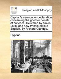 Cover image for Cyprian's Sermon, or Declaration Concerning the Good or Benefit of Patience. Delivered by Him in Latin, and Now Translated Into English. by Richard Claridge.
