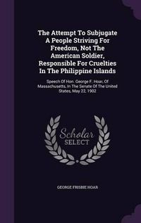 Cover image for The Attempt to Subjugate a People Striving for Freedom, Not the American Soldier, Responsible for Cruelties in the Philippine Islands: Speech of Hon. George F. Hoar, of Massachusetts, in the Senate of the United States, May 22, 1902