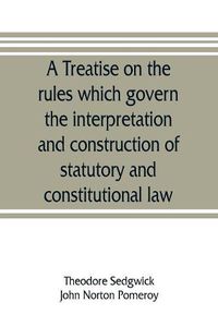 Cover image for A treatise on the rules which govern the interpretation and construction of statutory and constitutional law