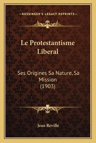 Le Protestantisme Liberal: Ses Origines Sa Nature, Sa Mission (1903)