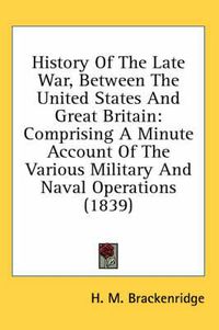 Cover image for History of the Late War, Between the United States and Great Britain: Comprising a Minute Account of the Various Military and Naval Operations (1839)