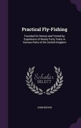 Practical Fly-Fishing: Founded on Nature and Tested by Experience of Nearly Forty Years in Various Parts of the United Kingdom