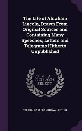 The Life of Abraham Lincoln, Drawn from Original Sources and Containing Many Speeches, Letters and Telegrams Hitherto Unpublished