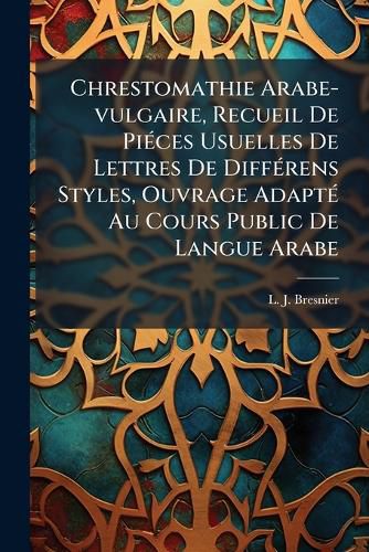 Cover image for Chrestomathie Arabe-Vulgaire, Recueil de Pi Ces Usuelles de Lettres de Diff Rens Styles, Ouvrage Adapt Au Cours Public de Langue Arabe