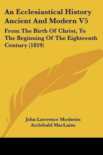 An Ecclesiastical History Ancient and Modern V5: From the Birth of Christ, to the Beginning of the Eighteenth Century (1819)