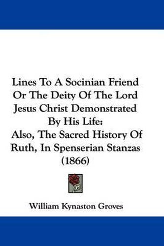 Cover image for Lines To A Socinian Friend Or The Deity Of The Lord Jesus Christ Demonstrated By His Life: Also, The Sacred History Of Ruth, In Spenserian Stanzas (1866)