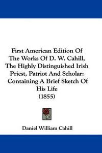Cover image for First American Edition Of The Works Of D. W. Cahill, The Highly Distinguished Irish Priest, Patriot And Scholar: Containing A Brief Sketch Of His Life (1855)