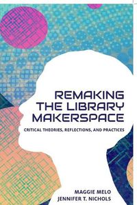 Cover image for Re-making the Library Makerspace: Critical Theories, Reflections, and Practices