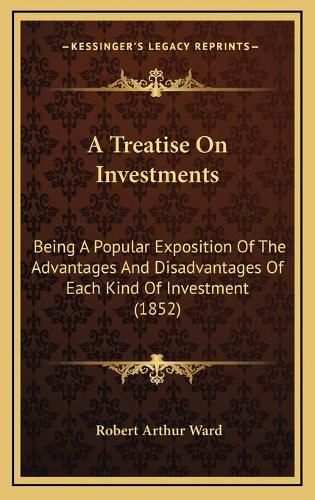 Cover image for A Treatise on Investments: Being a Popular Exposition of the Advantages and Disadvantages of Each Kind of Investment (1852)