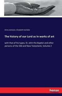 Cover image for The history of our Lord as in works of art: with that of his types; St. John the Baptist and other persons of the Old and New Testament, Volume 2