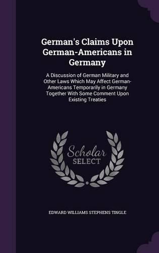 Cover image for German's Claims Upon German-Americans in Germany: A Discussion of German Military and Other Laws Which May Affect German-Americans Temporarily in Germany Together with Some Comment Upon Existing Treaties