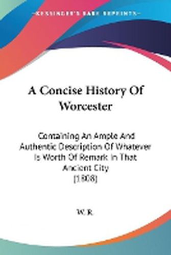 Cover image for A Concise History Of Worcester: Containing An Ample And Authentic Description Of Whatever Is Worth Of Remark In That Ancient City (1808)