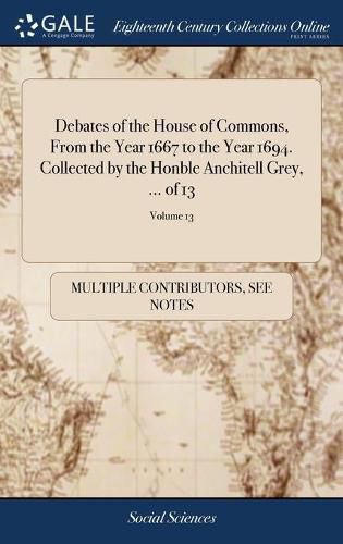 Cover image for Debates of the House of Commons, From the Year 1667 to the Year 1694. Collected by the Honble Anchitell Grey, ... of 13; Volume 13