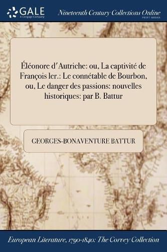 Eleonore d'Autriche: ou, La captivite de Francois ler.: Le connetable de Bourbon, ou, Le danger des passions: nouvelles historiques: par B. Battur