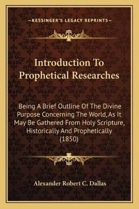 Cover image for Introduction to Prophetical Researches: Being a Brief Outline of the Divine Purpose Concerning the World, as It May Be Gathered from Holy Scripture, Historically and Prophetically (1850)