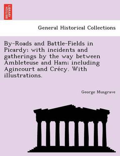 By-Roads and Battle-Fields in Picardy; With Incidents and Gatherings by the Way Between Ambleteuse and Ham; Including Agincourt and Cre Cy. with Illustrations.