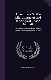 Cover image for An Address on the Life, Character and Writings of Elisha Bartlett: Before the Middlesex North District Medical Society, December 26, 1855