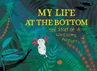 Cover image for My Life at the Bottom: The Story of a Lonesome Axolotl