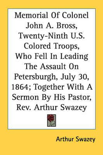 Cover image for Memorial of Colonel John A. Bross, Twenty-Ninth U.S. Colored Troops, Who Fell in Leading the Assault on Petersburgh, July 30, 1864; Together with a Sermon by His Pastor, REV. Arthur Swazey