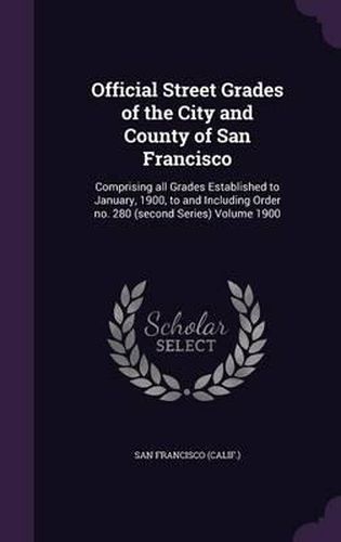 Official Street Grades of the City and County of San Francisco: Comprising All Grades Established to January, 1900, to and Including Order No. 280 (Second Series) Volume 1900